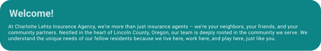 At Charlotte Lehto Insurance Agency, we're more than just insurance agents – we're your neighbors, your friends, and your community partners. Nestled in the heart of Lincoln County, Oregon, our team is deeply rooted in the community we serve. We understand the unique needs of our fellow residents because we live here, work here, and play here, just like you. Welcome!