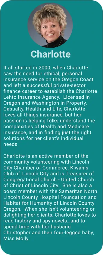 It all started in 2000, when Charlotte saw the need for ethical, personal insurance service on the Oregon Coast and left a successful private-sector finance career to establish the Charlotte Lehto Insurance Agency.  Licensed in Oregon and Washington in Property, Casualty, Health and Life, Charlotte loves all things insurance, but her passion is helping folks understand the complexities of Health and Medicare insurance, and in finding just the right solutions for her client’s individual needs.       Charlotte is an active member of the community volunteering with Lincoln City Chamber of Commerce, Kiwanis Club of Lincoln City and is Treasurer of Congregational Church - United Church of Christ of Lincoln City.  She is also a board member with the Samaritan North Lincoln County Hospital Foundation and Habitat for Humanity of Lincoln County Oregon.  When she isn’t volunteering or delighting her clients, Charlotte loves to read history and spy novels…and to spend time with her husband Christopher and their four-legged baby, Miss Molly.  Charlotte